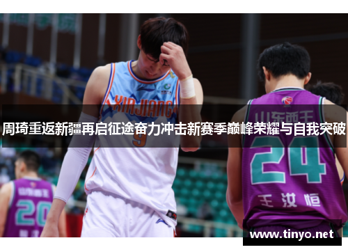 周琦重返新疆再启征途奋力冲击新赛季巅峰荣耀与自我突破 周琦重返新疆再启征途奋力冲击新赛季巅峰荣耀与自我突破